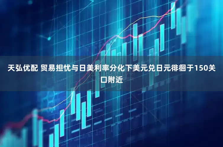 天弘优配 贸易担忧与日美利率分化下美元兑日元徘徊于150关口附近