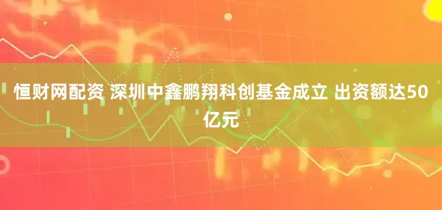 恒财网配资 深圳中鑫鹏翔科创基金成立 出资额达50亿元
