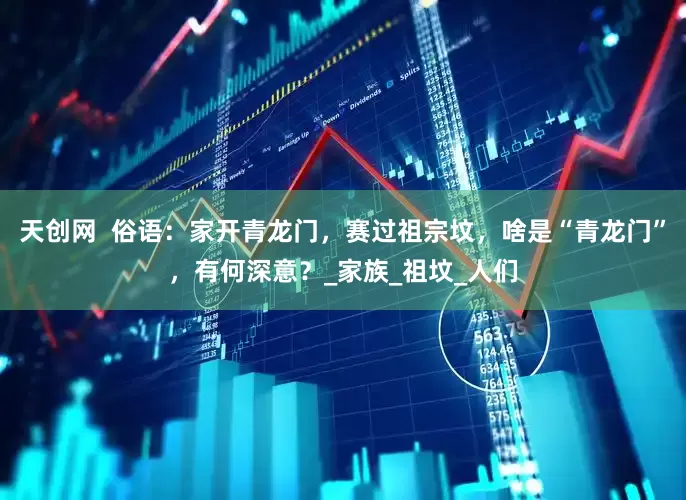 天创网  俗语：家开青龙门，赛过祖宗坟，啥是“青龙门”，有何深意？_家族_祖坟_人们