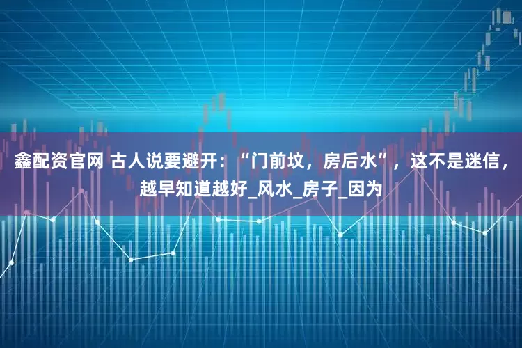 鑫配资官网 古人说要避开：“门前坟，房后水”，这不是迷信，越早知道越好_风水_房子_因为