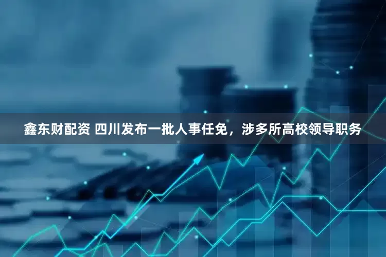 鑫东财配资 四川发布一批人事任免，涉多所高校领导职务