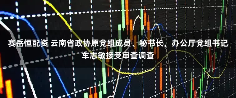 赛岳恒配资 云南省政协原党组成员、秘书长，办公厅党组书记车志敏接受审查调查