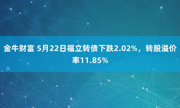 金牛财富 5月22日福立转债下跌2.02%，转股溢价率11.85%