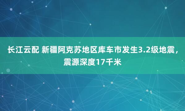 长江云配 新疆阿克苏地区库车市发生3.2级地震，震源深度17千米