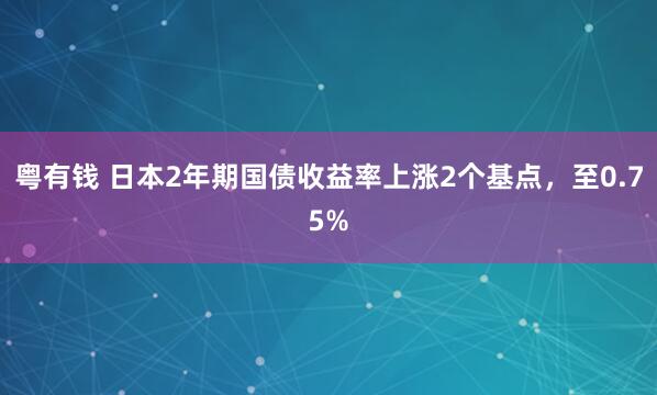 粤有钱 日本2年期国债收益率上涨2个基点，至0.75%