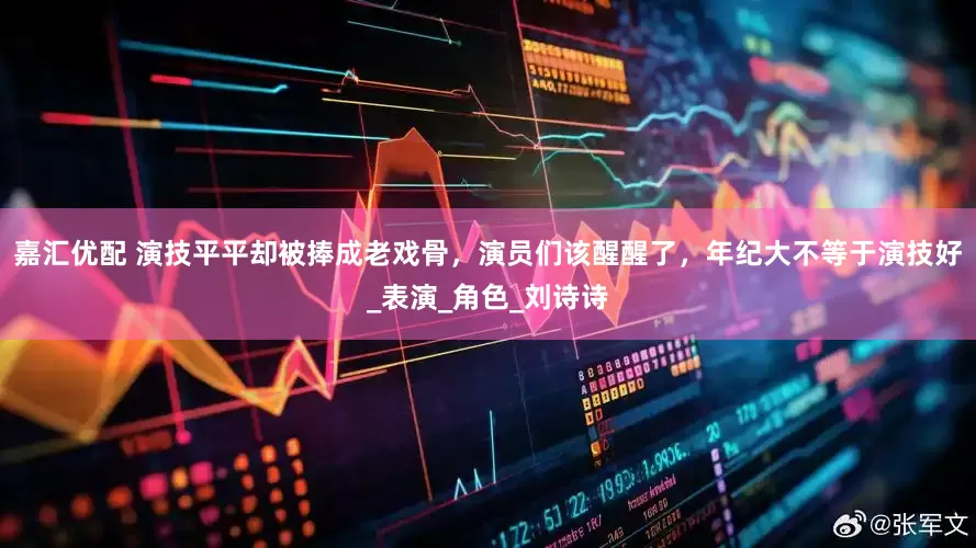 嘉汇优配 演技平平却被捧成老戏骨，演员们该醒醒了，年纪大不等于演技好_表演_角色_刘诗诗