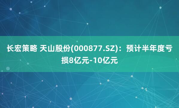 长宏策略 天山股份(000877.SZ)：预计半年度亏损8亿元-10亿元