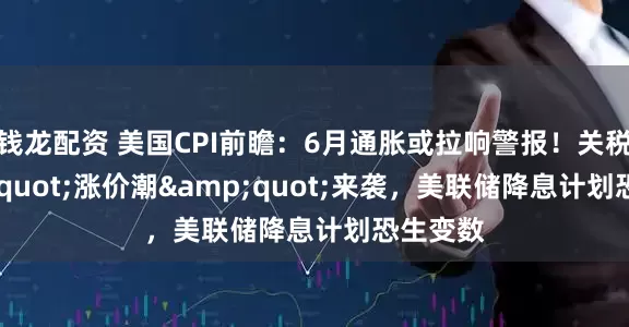 钱龙配资 美国CPI前瞻：6月通胀或拉响警报！关税&quot;涨价潮&quot;来袭，美联储降息计划恐生变数