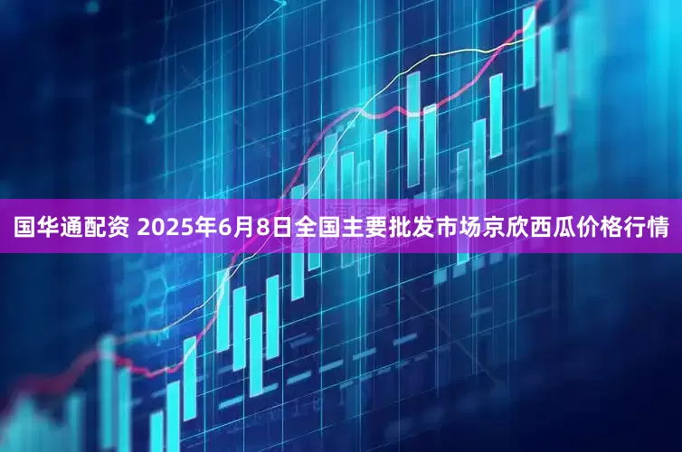 国华通配资 2025年6月8日全国主要批发市场京欣西瓜价格行情