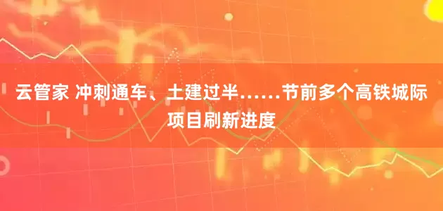 云管家 冲刺通车、土建过半……节前多个高铁城际项目刷新进度