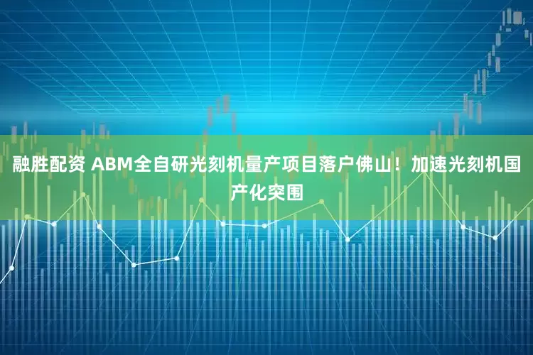 融胜配资 ABM全自研光刻机量产项目落户佛山！加速光刻机国产化突围