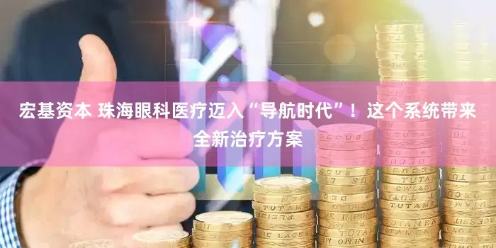 宏基资本 珠海眼科医疗迈入“导航时代”！这个系统带来全新治疗方案
