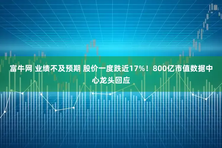 富牛网 业绩不及预期 股价一度跌近17%！800亿市值数据中心龙头回应