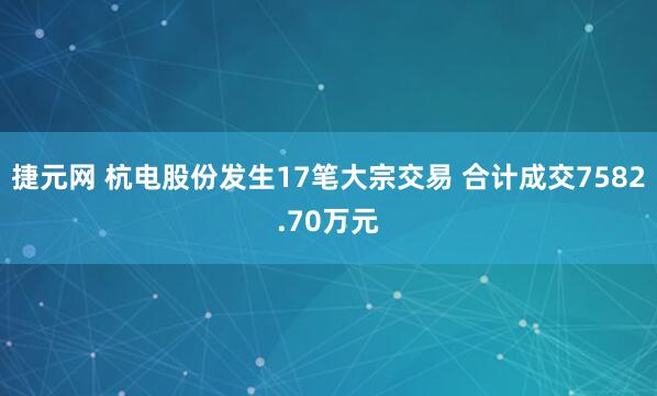 捷元网 杭电股份发生17笔大宗交易 合计成交7582.70万元