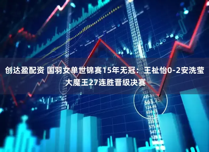 创达盈配资 国羽女单世锦赛15年无冠：王祉怡0-2安洗莹 大魔王27连胜晋级决赛