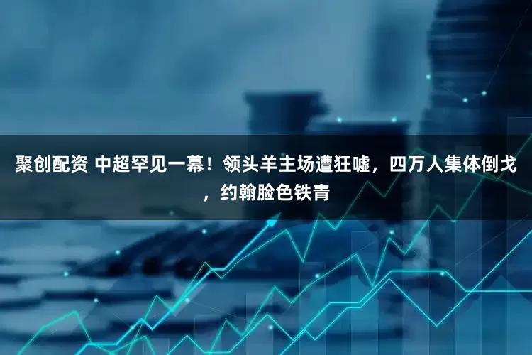 聚创配资 中超罕见一幕！领头羊主场遭狂嘘，四万人集体倒戈，约翰脸色铁青