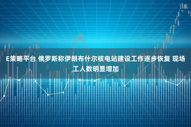 E策略平台 俄罗斯称伊朗布什尔核电站建设工作逐步恢复 现场工人数明显增加